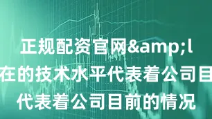 正规配资官网&ldquo;现在的技术水平代表着公司目前的情况