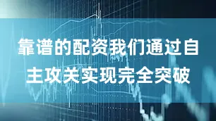 靠谱的配资我们通过自主攻关实现完全突破